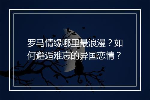 罗马情缘哪里最浪漫?如何邂逅难忘的异国恋情?