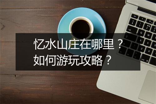 忆水山庄在哪里？如何游玩攻略？