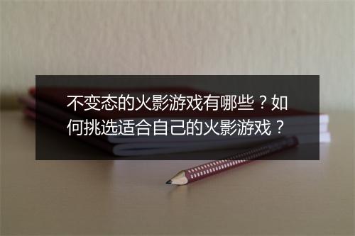 不变态的火影游戏有哪些?如何挑选适合自己的火影游戏?