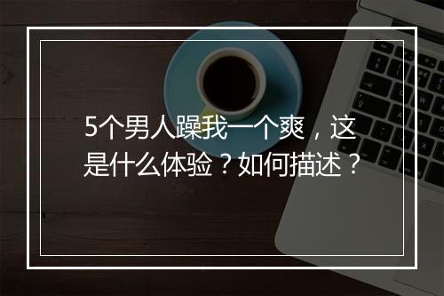 5个男人躁我一个爽,这是什么体验?如何描述?