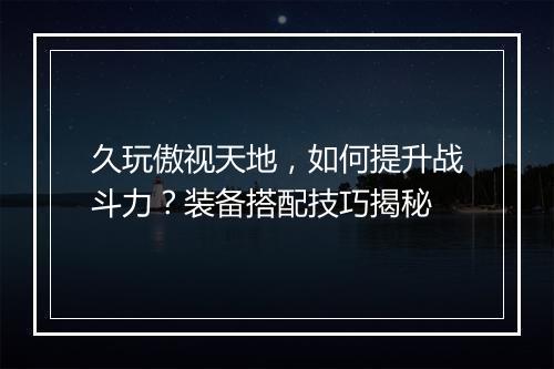 久玩傲视天地,如何提升战斗力?装备搭配技巧揭秘