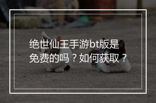 绝世仙王手游bt版是免费的吗？如何获取？