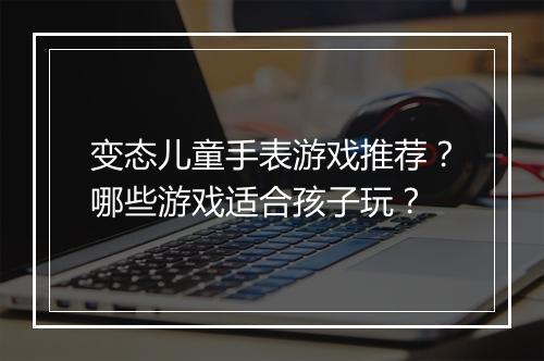 变态儿童手表游戏推荐？哪些游戏适合孩子玩？