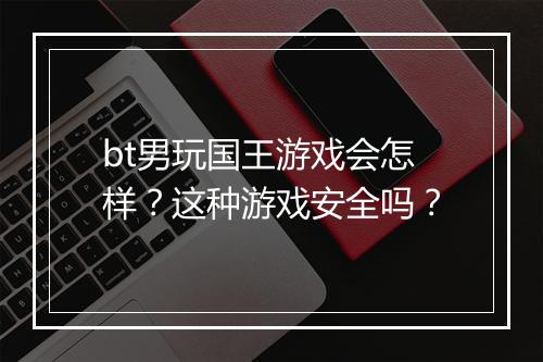 bt男玩国王游戏会怎样?这种游戏安全吗?