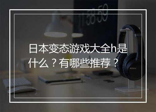 日本变态游戏大全h是什么？有哪些推荐？