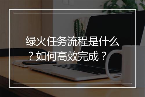 绿火任务流程是什么？如何高效完成？