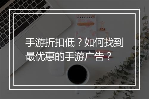 手游折扣低?如何找到最优惠的手游广告?