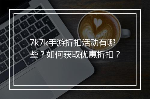 7k7k手游折扣活动有哪些？如何获取优惠折扣？
