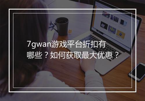 7gwan游戏平台折扣有哪些？如何获取最大优惠？
