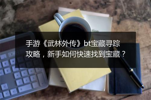 手游《武林外传》bt宝藏寻踪攻略，新手如何快速找到宝藏？