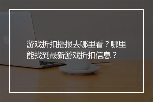 游戏折扣播报去哪里看?哪里能找到最新游戏折扣信息?