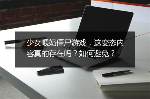 少女喂奶僵尸游戏,这变态内容真的存在吗?如何避免?