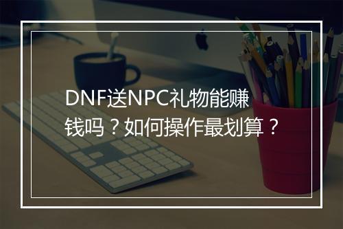 DNF送NPC礼物能赚钱吗？如何操作最划算？