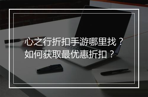 心之行折扣手游哪里找？如何获取最优惠折扣？