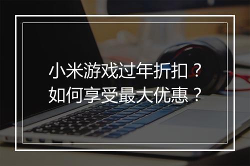 小米游戏过年折扣？如何享受最大优惠？