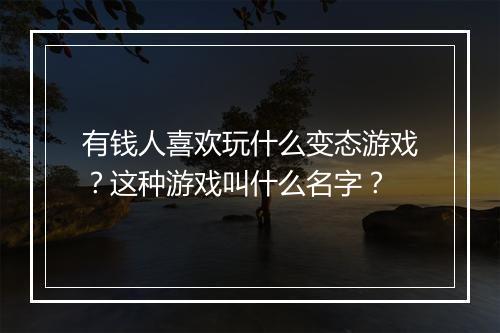 有钱人喜欢玩什么变态游戏？这种游戏叫什么名字？