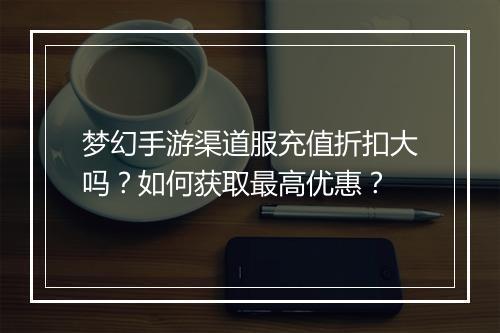 梦幻手游渠道服充值折扣大吗?如何获取最高优惠?