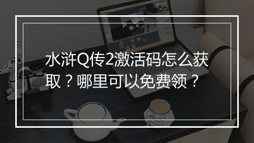 水浒Q传2激活码怎么获取？哪里可以免费领？