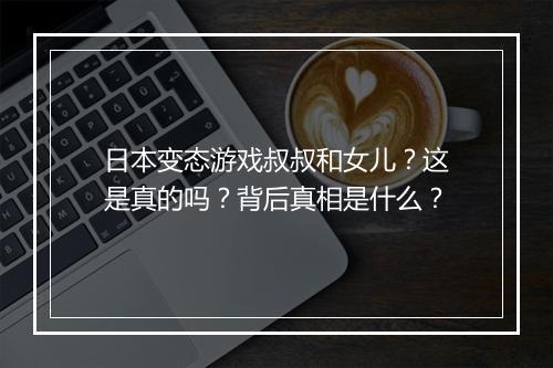 日本变态游戏叔叔和女儿？这是真的吗？背后真相是什么？