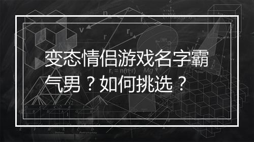 变态情侣游戏名字霸气男？如何挑选？