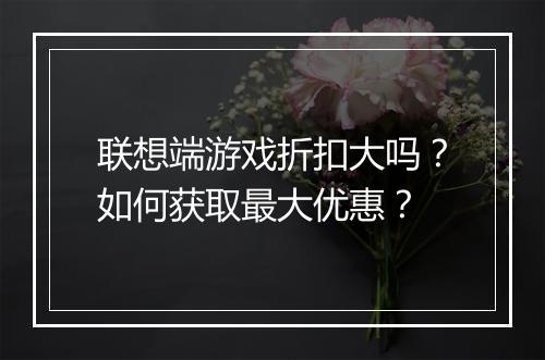联想端游戏折扣大吗?如何获取最大优惠?