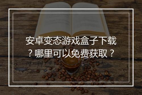 安卓变态游戏盒子下载?哪里可以免费获取?