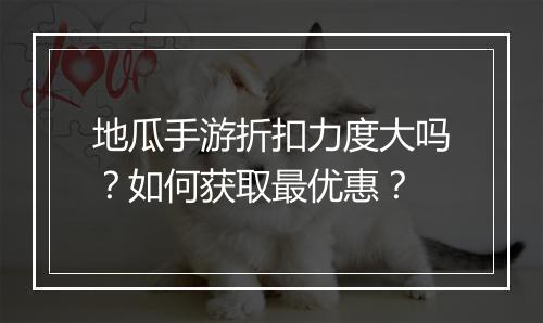 地瓜手游折扣力度大吗？如何获取最优惠？