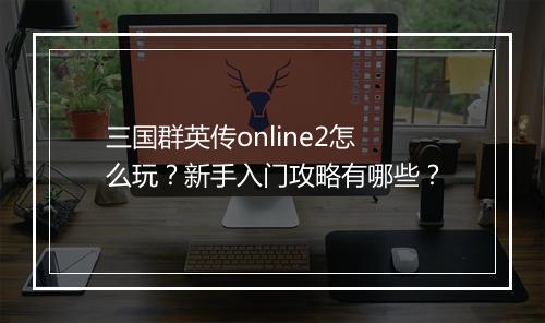 三国群英传online2怎么玩？新手入门攻略有哪些？