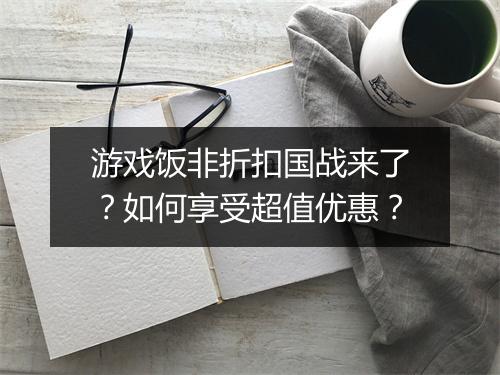 游戏饭非折扣国战来了？如何享受超值优惠？