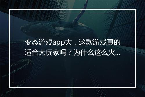 变态游戏app大,这款游戏真的适合大玩家吗?为什么这么火?