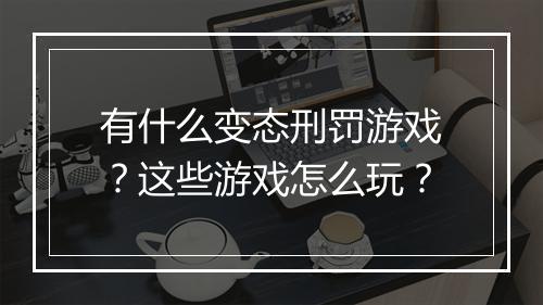 有什么变态刑罚游戏？这些游戏怎么玩？