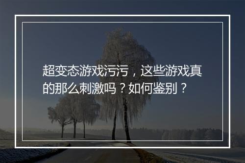 超变态游戏污污,这些游戏真的那么刺激吗?如何鉴别?