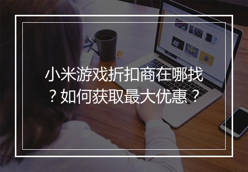 小米游戏折扣商在哪找？如何获取最大优惠？