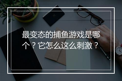 最变态的捕鱼游戏是哪个?它怎么这么刺激?