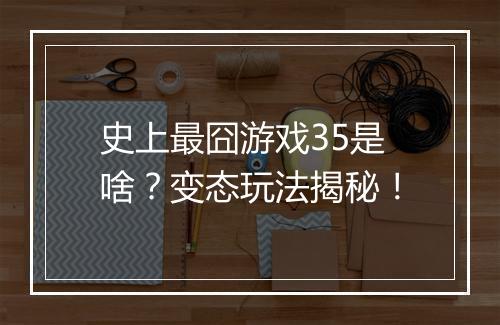 史上最囧游戏35是啥？变态玩法揭秘！