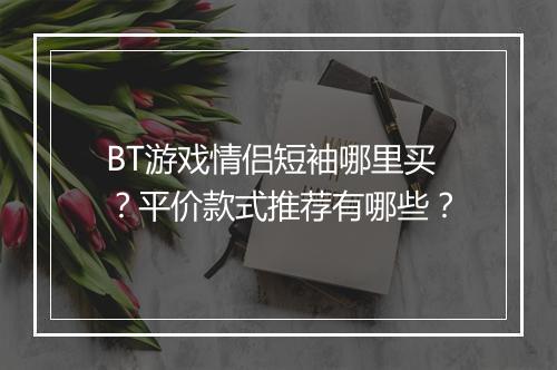 BT游戏情侣短袖哪里买？平价款式推荐有哪些？