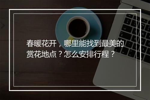 春暖花开，哪里能找到最美的赏花地点？怎么安排行程？