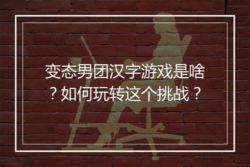 变态男团汉字游戏是啥?如何玩转这个挑战?