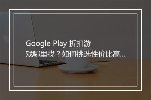 Google Play 折扣游戏哪里找？如何挑选性价比高的游戏？