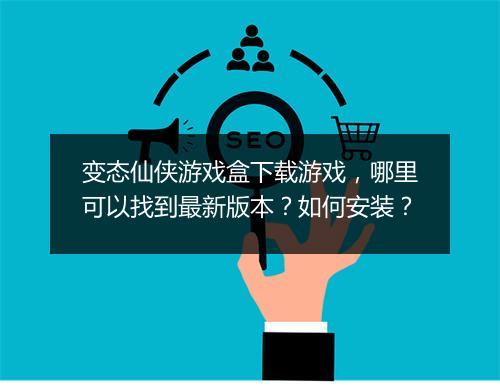 变态仙侠游戏盒下载游戏,哪里可以找到最新版本?如何安装?