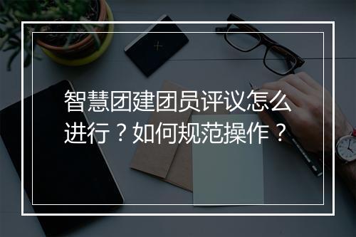 智慧团建团员评议怎么进行?如何规范操作?