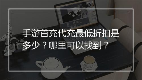 手游首充代充最低折扣是多少？哪里可以找到？