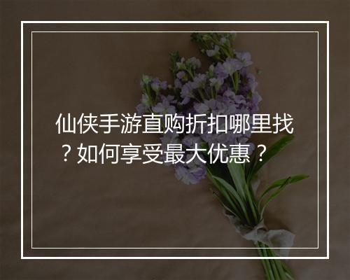 仙侠手游直购折扣哪里找?如何享受最大优惠?