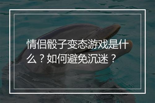 情侣骰子变态游戏是什么?如何避免沉迷?