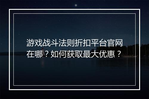 游戏战斗法则折扣平台官网在哪？如何获取最大优惠？