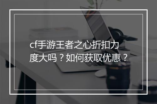 cf手游王者之心折扣力度大吗?如何获取优惠?