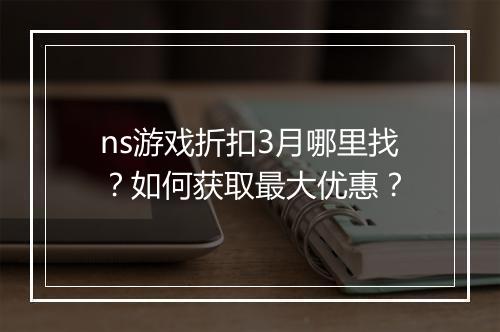 ns游戏折扣3月哪里找？如何获取最大优惠？