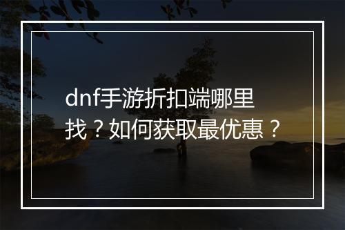 dnf手游折扣端哪里找？如何获取最优惠？