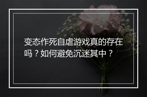 变态作死自虐游戏真的存在吗？如何避免沉迷其中？