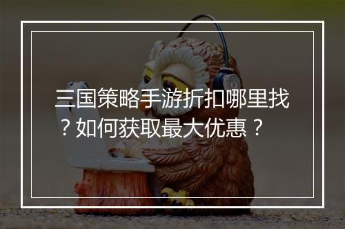 三国策略手游折扣哪里找?如何获取最大优惠?